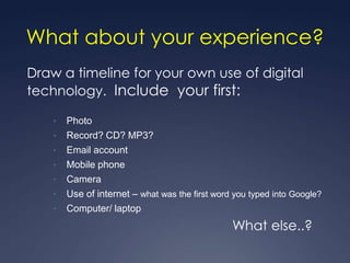 What about your experience?
Draw a timeline for your own use of digital
technology. Include your first:

    •   Photo
    •   Record? CD? MP3?
    •   Email account
    •   Mobile phone
    •   Camera
    •   Use of internet – what was the first word you typed into Google?
    •   Computer/ laptop
                                                 What else..?
 