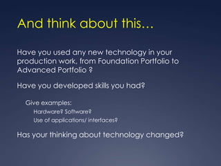 And think about this…

Have you used any new technology in your
production work, from Foundation Portfolio to
Advanced Portfolio ?

Have you developed skills you had?

  Give examples:
    Hardware? Software?
    Use of applications/ interfaces?

Has your thinking about technology changed?
 
