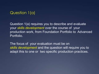 Question 1(a)

Question 1(a) requires you to describe and evaluate
your skills development over the course of your
production work, from Foundation Portfolio to Advanced
Portfolio.

The focus of your evaluation must be on
skills development and the question will require you to
adapt this to one or two specific production practices.
 
