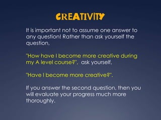 CREATIVITY
It is important not to assume one answer to
any question! Rather than ask yourself the
question,

"How have I become more creative during
my A level course?", ask yourself,

"Have I become more creative?".

If you answer the second question, then you
will evaluate your progress much more
thoroughly.
 