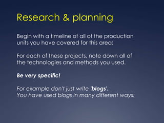 Research & planning
Begin with a timeline of all of the production
units you have covered for this area:

For each of these projects, note down all of
the technologies and methods you used.

Be very specific!

For example don't just write 'blogs'.
You have used blogs in many different ways:
 