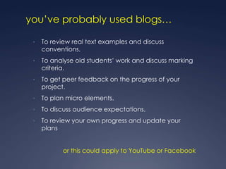 you‟ve probably used blogs…

 •   To review real text examples and discuss
     conventions.
 •   To analyse old students‟ work and discuss marking
     criteria.
 •   To get peer feedback on the progress of your
     project.
 •   To plan micro elements.
 •   To discuss audience expectations.
 •   To review your own progress and update your
     plans


            or this could apply to YouTube or Facebook
 
