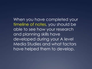 When you have completed your
timeline of notes, you should be
able to see how your research
and planning skills have
developed during your A level
Media Studies and what factors
have helped them to develop.
 