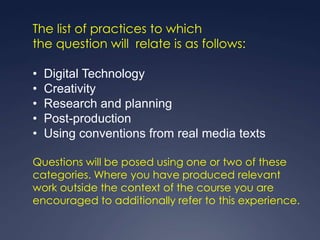 The list of practices to which
the question will relate is as follows:

•   Digital Technology
•   Creativity
•   Research and planning
•   Post-production
•   Using conventions from real media texts

Questions will be posed using one or two of these
categories. Where you have produced relevant
work outside the context of the course you are
encouraged to additionally refer to this experience.
 