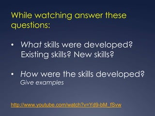 While watching answer these
questions:

• What skills were developed?
  Existing skills? New skills?

• How were the skills developed?
   Give examples


http://www.youtube.com/watch?v=Yd9-bM_fSvw
 