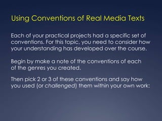 Using Conventions of Real Media Texts

Each of your practical projects had a specific set of
conventions. For this topic, you need to consider how
your understanding has developed over the course.

Begin by make a note of the conventions of each
of the genres you created.

Then pick 2 or 3 of these conventions and say how
you used (or challenged) them within your own work:
 