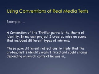 Using Conventions of Real Media Texts

Example….


A Convention of the Thriller genre is the theme of
identity. In my own project I created mise en scene
that included different types of mirrors.

These gave different reflections to imply that the
protagonist's identity wasn't fixed and could change
depending on which context he was in...
 