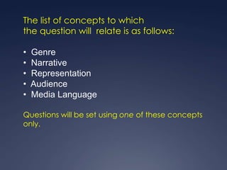The list of concepts to which
the question will relate is as follows:

•   Genre
•   Narrative
•   Representation
•   Audience
•   Media Language

Questions will be set using one of these concepts
only.
 