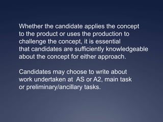 Whether the candidate applies the concept
to the product or uses the production to
challenge the concept, it is essential
that candidates are sufficiently knowledgeable
about the concept for either approach.

Candidates may choose to write about
work undertaken at AS or A2, main task
or preliminary/ancillary tasks.
 