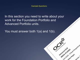 Example Questions




In this section you need to write about your
work for the Foundation Portfolio and
Advanced Portfolio units.

You must answer both 1(a) and 1(b).
 