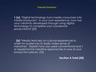 Example Questions



•   1 (a) “Digital technology turns media consumers into
    media producers”. In your own experience, how has
    your creativity developed through using digital
    technology to complete your coursework
    productions? [25]



•     (b) “Media texts rely on cultural experiences in
    order for audiences to easily make sense of
    narratives”. Explain how you used conventional and /
    or experimental narrative approaches in one of your
    production pieces. [25]

                                          Section A Total [50]
 