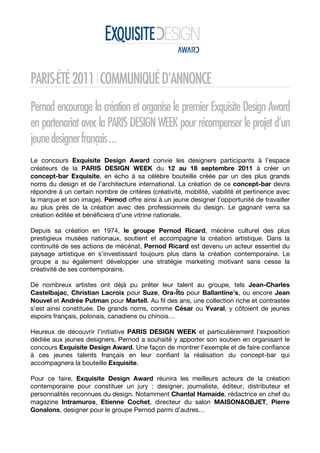  


PARIS-ÉTÉ 2011 I COMMUNIQUÉ D’ANNONCE
Pernod encourage la création et organise le premier Exquisite Design Award
en partenariat avec la PARIS DESIGN WEEK pour récompenser le projet d’un
jeune designer français …
Le concours Exquisite Design Award convie les designers participants à l’espace
créateurs de la PARIS DESIGN WEEK du 12 au 18 septembre 2011 à créer un
concept-bar Exquisite, en écho à sa célèbre bouteille créée par un des plus grands
noms du design et de l’architecture international. La création de ce concept-bar devra
répondre à un certain nombre de critères (créativité, mobilité, viabilité et pertinence avec
la marque et son image). Pernod offre ainsi à un jeune designer l’opportunité de travailler
au plus près de la création avec des professionnels du design. Le gagnant verra sa
création éditée et bénéficiera d’une vitrine nationale.

Depuis sa création en 1974, le groupe Pernod Ricard, mécène culturel des plus
prestigieux musées nationaux, soutient et accompagne la création artistique. Dans la
continuité de ses actions de mécénat, Pernod Ricard est devenu un acteur essentiel du
paysage artistique en s’investissant toujours plus dans la création contemporaine. Le
groupe a su également développer une stratégie marketing motivant sans cesse la
créativité de ses contemporains.

De nombreux artistes ont déjà pu prêter leur talent au groupe, tels Jean-Charles
Castelbajac, Christian Lacroix pour Suze, Ora-Ïto pour Ballantine’s, ou encore Jean
Nouvel et Andrée Putman pour Martell. Au fil des ans, une collection riche et contrastée
s’est ainsi constituée. De grands noms, comme César ou Yvaral, y côtoient de jeunes
espoirs français, polonais, canadiens ou chinois…

Heureux de découvrir l’initiative PARIS DESIGN WEEK et particulièrement l’exposition
dédiée aux jeunes designers, Pernod a souhaité y apporter son soutien en organisant le
concours Exquisite Design Award. Une façon de montrer l’exemple et de faire confiance
à ces jeunes talents français en leur confiant la réalisation du concept-bar qui
accompagnera la bouteille Exquisite.

Pour ce faire, Exquisite Design Award réunira les meilleurs acteurs de la création
contemporaine pour constituer un jury : designer, journaliste, éditeur, distributeur et
personnalités reconnues du design. Notamment Chantal Hamaide, rédactrice en chef du
magazine Intramuros, Etienne Cochet, directeur du salon MAISON&OBJET, Pierre
Gonalons, designer pour le groupe Pernod parmi d’autres…
 