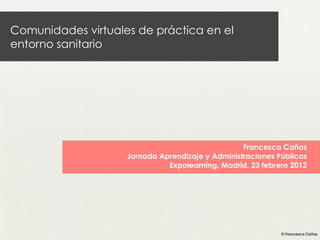 Comunidades virtuales de práctica en el
entorno sanitario
Francesca Cañas
Jornada Aprendizaje y Administraciones Públicas
Expolearning. Madrid, 23 febrero 2012
 