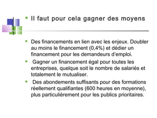  Il faut pour cela gagner des moyens
 Des financements en lien avec les enjeux. Doubler
au moins le financement (0,4%) et dédier un
financement pour les demandeurs d’emploi.
 Gagner un financement égal pour toutes les
entreprises, quelque soit le nombre de salariés et
totalement le mutualiser.
 Des abondements suffisants pour des formations
réellement qualifiantes (600 heures en moyenne),
plus particulièrement pour les publics prioritaires.
 