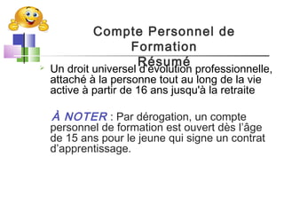  Un droit universel d’évolution professionnelle,
attaché à la personne tout au long de la vie
active à partir de 16 ans jusqu'à la retraite
À NOTER : Par dérogation, un compte
personnel de formation est ouvert dès l’âge
de 15 ans pour le jeune qui signe un contrat
d’apprentissage.
Compte Personnel de
Formation
Résumé
 
