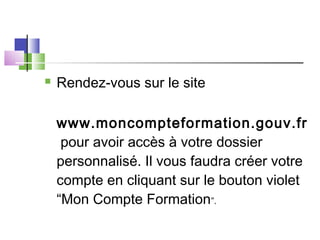  Rendez-vous sur le site 
www.moncompteformation.gouv.fr
 pour avoir accès à votre dossier
personnalisé. Il vous faudra créer votre
compte en cliquant sur le bouton violet
“Mon Compte Formation”.
 