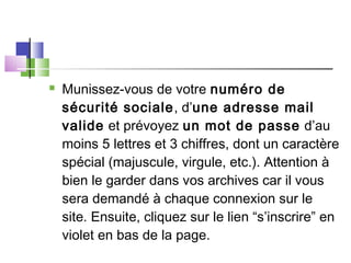  Munissez-vous de votre numéro de
sécurité sociale, d’une adresse mail
valide et prévoyez un mot de passe d’au
moins 5 lettres et 3 chiffres, dont un caractère
spécial (majuscule, virgule, etc.). Attention à
bien le garder dans vos archives car il vous
sera demandé à chaque connexion sur le
site. Ensuite, cliquez sur le lien “s’inscrire” en
violet en bas de la page.
 