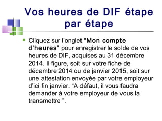 Vos heures de DIF étape
par étape
 Cliquez sur l’onglet “Mon compte
d’heures” pour enregistrer le solde de vos
heures de DIF, acquises au 31 décembre
2014. Il figure, soit sur votre fiche de
décembre 2014 ou de janvier 2015, soit sur
une attestation envoyée par votre employeur
d’ici fin janvier. “A défaut, il vous faudra
demander à votre employeur de vous la
transmettre ”.
 