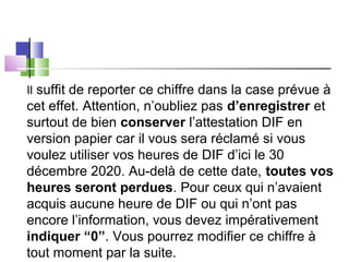 Il suffit de reporter ce chiffre dans la case prévue à
cet effet. Attention, n’oubliez pas d’enregistrer et
surtout de bien conserver l’attestation DIF en
version papier car il vous sera réclamé si vous
voulez utiliser vos heures de DIF d’ici le 30
décembre 2020. Au-delà de cette date, toutes vos
heures seront perdues. Pour ceux qui n’avaient
acquis aucune heure de DIF ou qui n’ont pas
encore l’information, vous devez impérativement
indiquer “0”. Vous pourrez modifier ce chiffre à
tout moment par la suite.
 