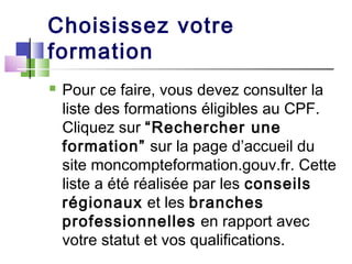 Choisissez votre
formation
 Pour ce faire, vous devez consulter la
liste des formations éligibles au CPF.
Cliquez sur “Rechercher une
formation” sur la page d’accueil du
site moncompteformation.gouv.fr. Cette
liste a été réalisée par les conseils
régionaux et les branches
professionnelles en rapport avec
votre statut et vos qualifications.
 