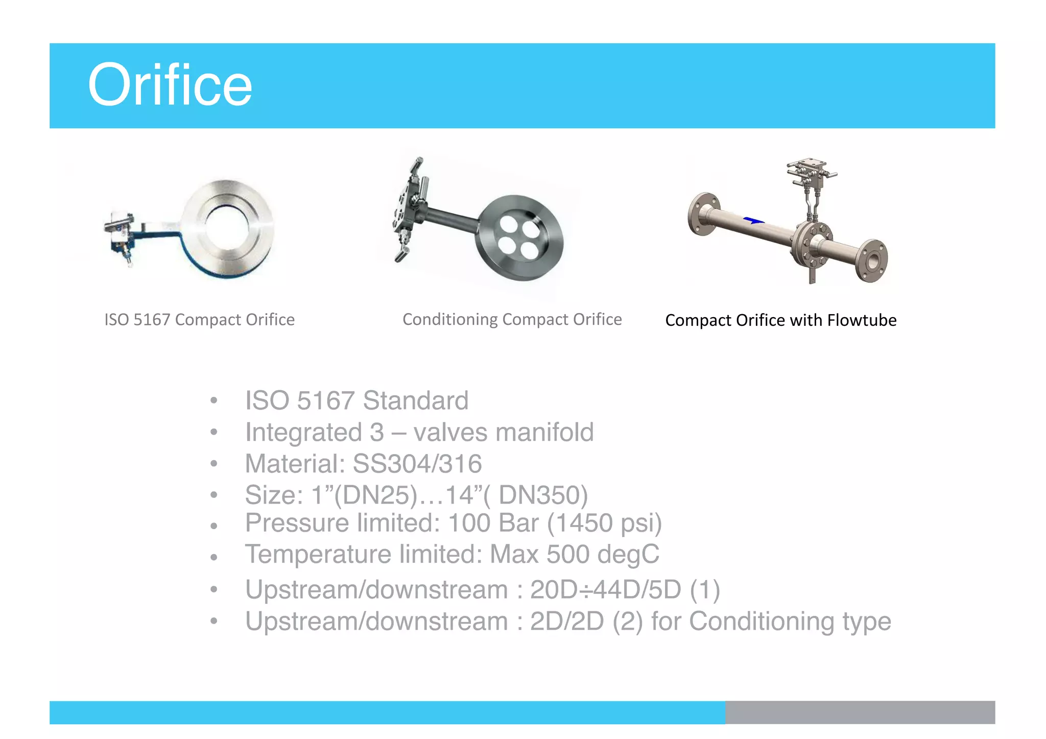 Orifice
• ISO 5167 Standard
• Integrated 3 – valves manifold
• Material: SS304/316
• Size: 1”(DN25)…14”( DN350)
• Pressure limited: 100 Bar (1450 psi)
• Temperature limited: Max 500 degC
• Upstream/downstream : 20D÷44D/5D (1)
• Upstream/downstream : 2D/2D (2) for Conditioning type
ISO 5167 Compact Orifice Compact Orifice with FlowtubeConditioning Compact Orifice
 