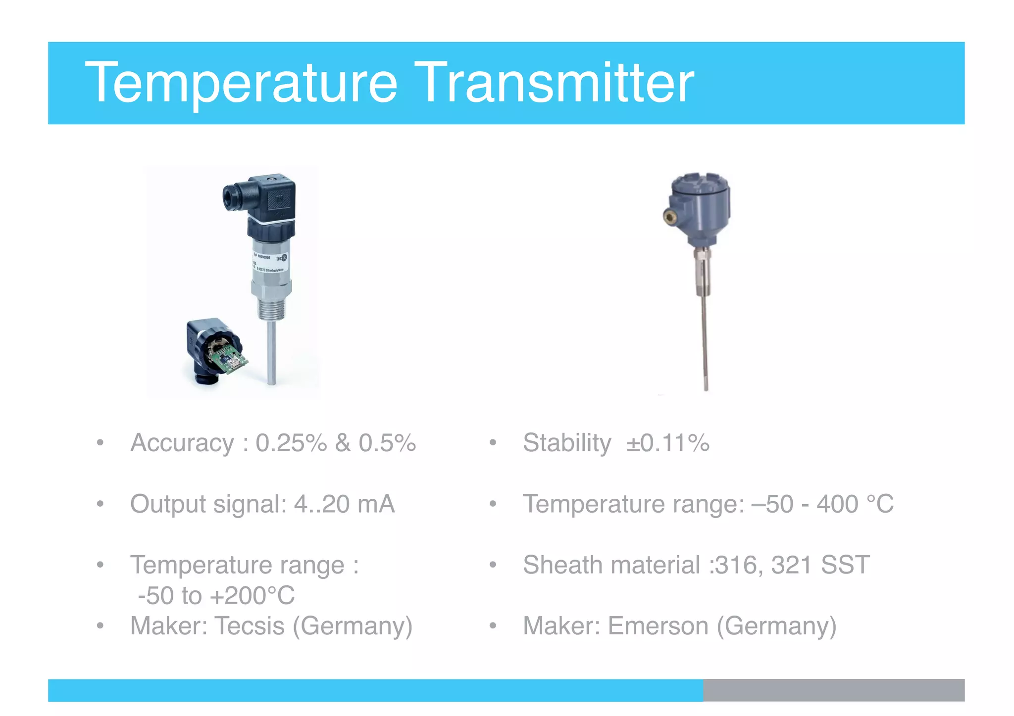 Temperature Transmitter
• Accuracy : 0.25% & 0.5%
• Output signal: 4..20 mA
• Temperature range :
-50 to +200°C
• Maker: Tecsis (Germany)
• Stability ±0.11%
• Temperature range: –50 - 400 °C
• Sheath material :316, 321 SST
• Maker: Emerson (Germany)
 