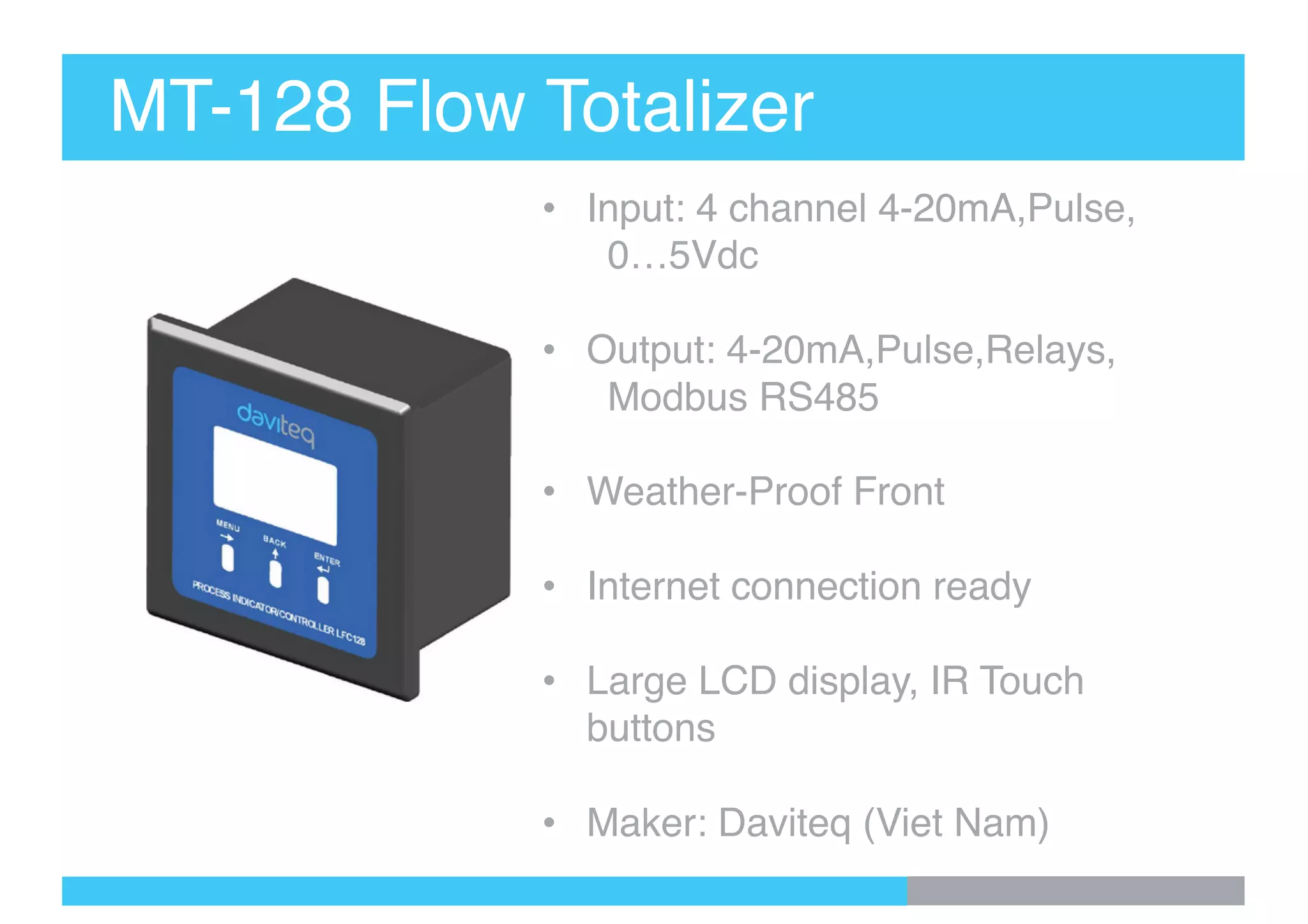 MT-128 Flow Totalizer
• Input: 4 channel 4-20mA,Pulse,
0…5Vdc
• Output: 4-20mA,Pulse,Relays,
Modbus RS485
• Weather-Proof Front
• Internet connection ready
• Large LCD display, IR Touch
buttons
• Maker: Daviteq (Viet Nam)
 