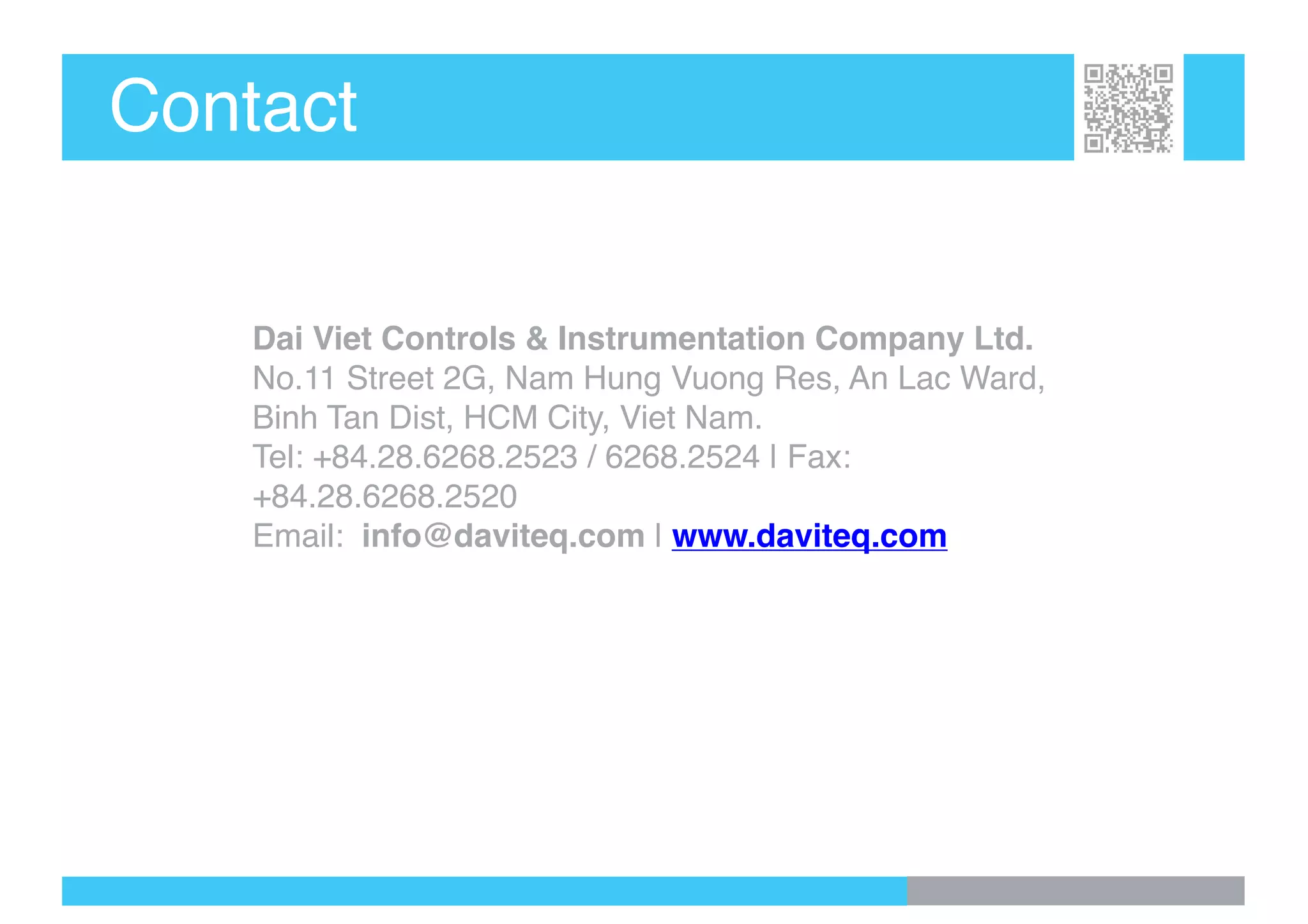 Contact
Dai Viet Controls & Instrumentation Company Ltd.
No.11 Street 2G, Nam Hung Vuong Res, An Lac Ward,
Binh Tan Dist, HCM City, Viet Nam.
Tel: +84.28.6268.2523 / 6268.2524 | Fax:
+84.28.6268.2520
Email: info@daviteq.com | www.daviteq.com
 