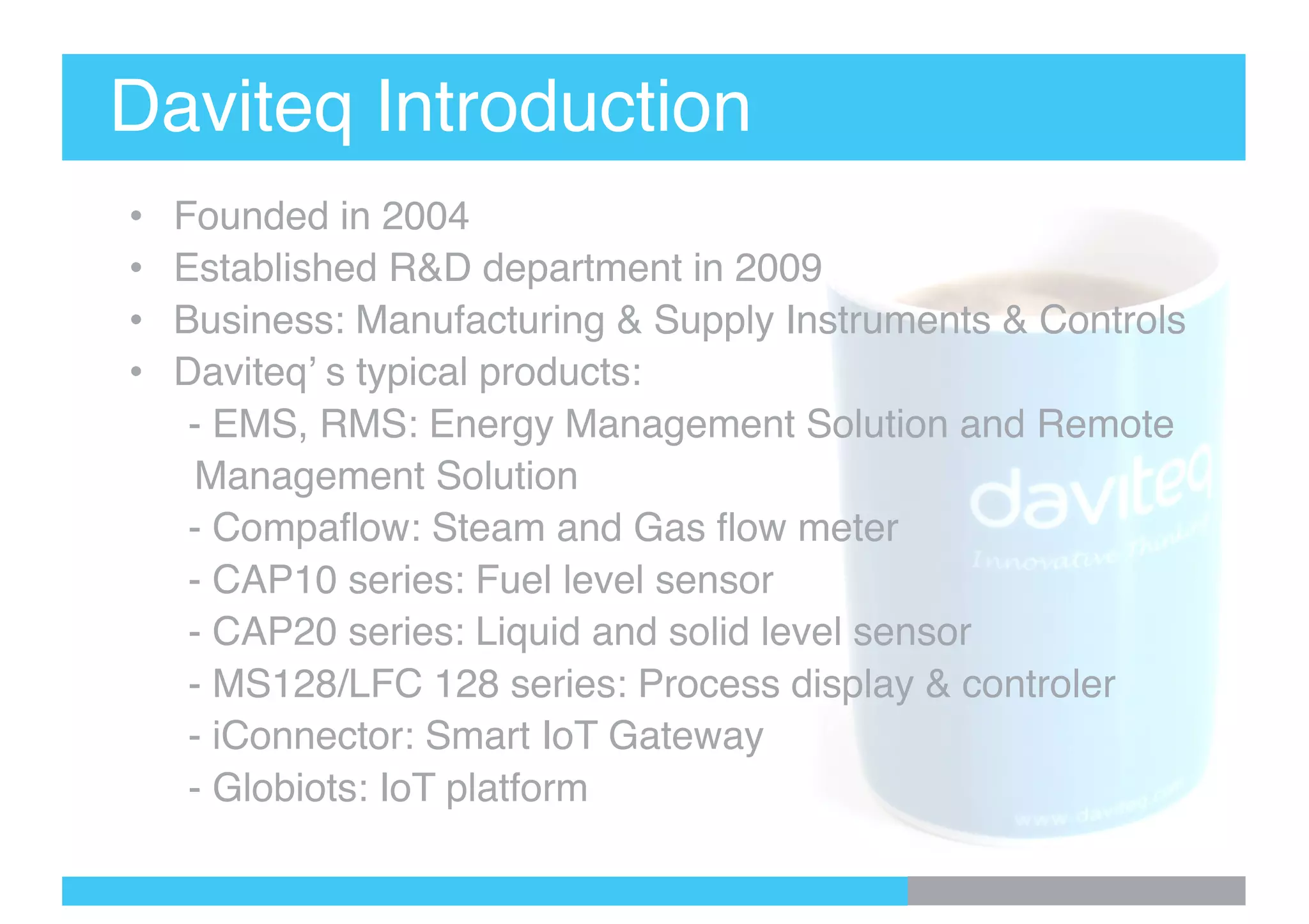 Daviteq Introduction
• Founded in 2004
• Established R&D department in 2009
• Business: Manufacturing & Supply Instruments & Controls
• Daviteq’ s typical products:
- EMS, RMS: Energy Management Solution and Remote
Management Solution
- Compaflow: Steam and Gas flow meter
- CAP10 series: Fuel level sensor
- CAP20 series: Liquid and solid level sensor
- MS128/LFC 128 series: Process display & controler
- iConnector: Smart IoT Gateway
- Globiots: IoT platform
 