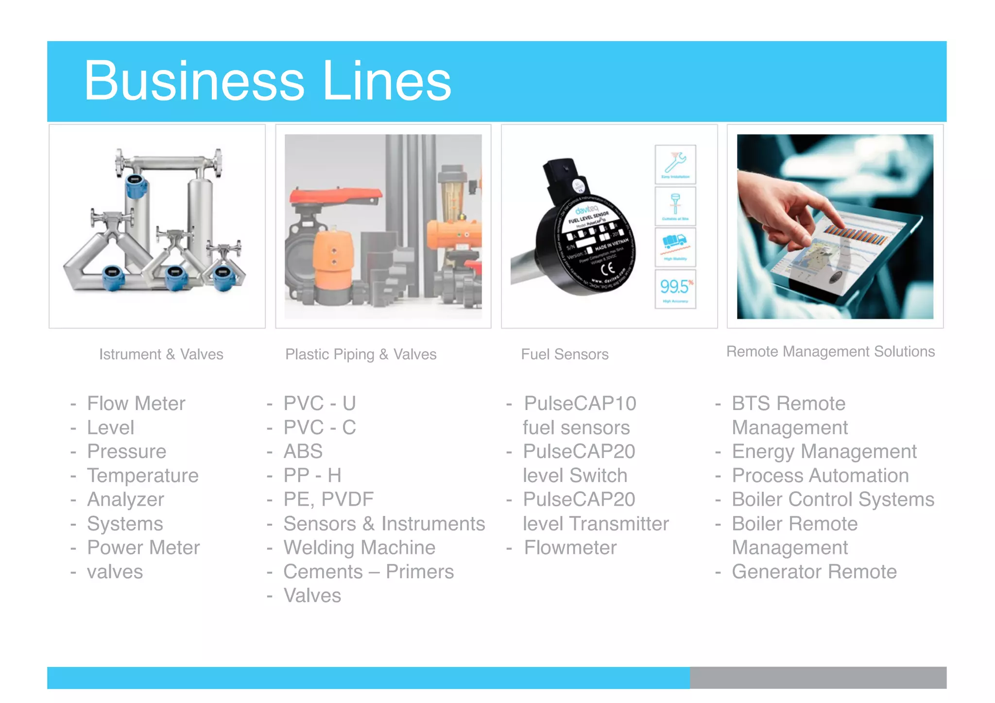 Business Lines
Istrument & Valves Plastic Piping & Valves Fuel Sensors Remote Management Solutions
- Flow Meter
- Level
- Pressure
- Temperature
- Analyzer
- Systems
- Power Meter
- valves
- PVC - U
- PVC - C
- ABS
- PP - H
- PE, PVDF
- Sensors & Instruments
- Welding Machine
- Cements – Primers
- Valves
- PulseCAP10
fuel sensors
- PulseCAP20
level Switch
- PulseCAP20
level Transmitter
- Flowmeter
- BTS Remote
Management
- Energy Management
- Process Automation
- Boiler Control Systems
- Boiler Remote
Management
- Generator Remote
 