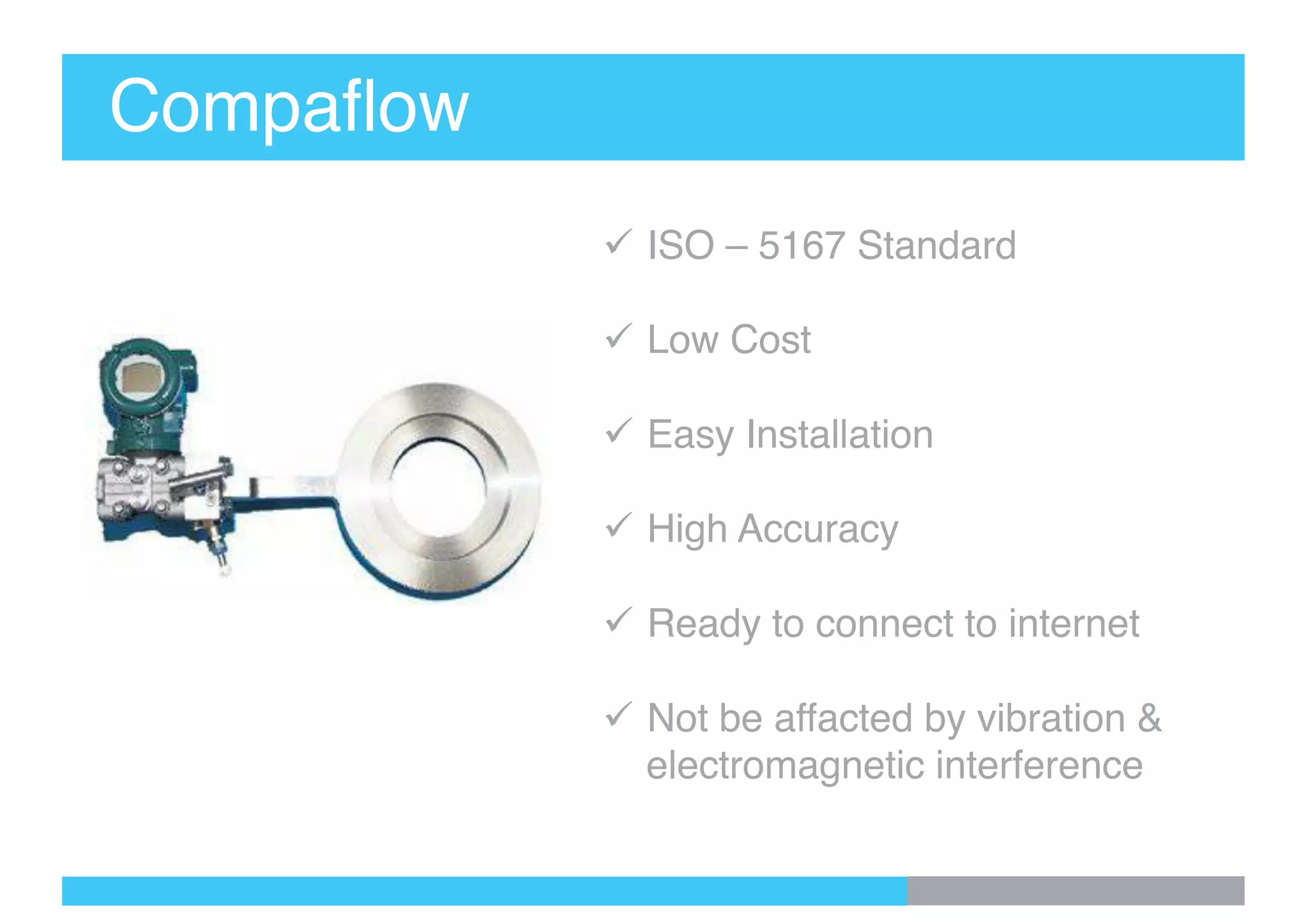 Compaflow
ü ISO – 5167 Standard
ü Low Cost
ü Easy Installation
ü High Accuracy
ü Ready to connect to internet
ü Not be affacted by vibration &
electromagnetic interference
 