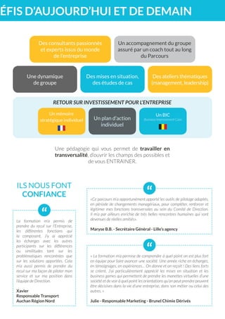 RETOUR SUR INVESTISSEMENT POUR L’ENTREPRISE
DÉFIS D’AUJOURD’HUI ET DE DEMAIN
ILS NOUS FONT
CONFIANCE
Des consultants passionnés
et experts issus du monde
de l’entreprise
Un accompagnement du groupe
assuré par un coach tout au long
du Parcours
Un plan d’action
individuel
Un BIC
Business Improvement Case
Un mémoire
stratégique individuel
Une dynamique
de groupe
Des ateliers thématiques
(management, leadership)
Des mises en situation,
des études de cas
Une pédagogie qui vous permet de travailler en
transversalité, d’ouvrir les champs des possibles et
de vous ENTRAINER.
La formation m’a permis de
prendre du recul sur l’Entreprise,
les différentes fonctions qui
la composent. J’y ai apprécié
les échanges avec les autres
participants sur les différences
ou similitudes tant sur les
problématiques rencontrées que
sur les solutions apportées. Cela
m’a aussi permis de prendre du
recul sur ma façon de piloter mon
service et sur ma position dans
l’équipe de Direction.
Xavier
Responsable Transport
Auchan Région Nord
“
« La formation m’a permise de comprendre à quel point on est plus fort
en équipe pour faire avancer une société. Une année riche en échanges,
en témoignages, en expériences… On donne et on reçoit ! Des liens forts
se créent. J’ai particulièrement apprécié les mises en situation et les
business games qui permettent de prendre les manettes virtuelles d’une
société et de voir à quel point les orientations qu’on peut prendre peuvent
être décisives dans la vie d’une entreprise, dans son métier ou celui des
autres. »
Julie - Responsable Marketing - Brunel Chimie Dérivés
“
«Ce parcours m’a opportunément apporté les outils de pilotage adaptés,
en période de changements managériaux, pour compléter, renforcer et
légitimer mes fonctions transversales au sein du Comité de Direction.
Il m’a par ailleurs enrichie de très belles rencontres humaines qui sont
devenues de réelles amitiés».
Maryse B.B. - Secrétaire Général - Lille’s agency
“
 