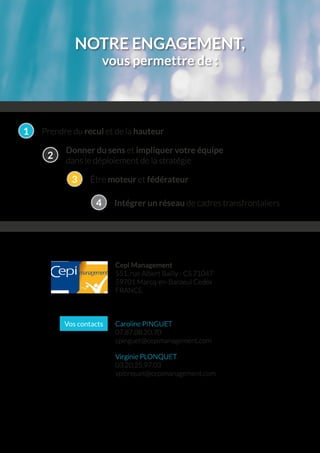 NOTRE ENGAGEMENT,
vous permettre de :
Cepi Management
551, rue Albert Bailly - CS 71047
59701 Marcq-en-Baroeul Cedex
FRANCE
Caroline PINGUET
07.87.08.20.70
cpinguet@cepimanagement.com
Virginie PLONQUET
03.20.25.97.03
vplonquet@cepimanagement.com
Vos contacts
Prendre du recul et de la hauteur1
Donner du sens et impliquer votre équipe
dans le déploiement de la stratégie
2
Être moteur et fédérateur3
Intégrer un réseau de cadres transfrontaliers4
 