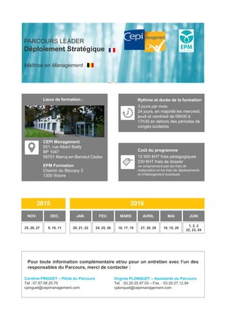 Coût du programme
12 900 €HT frais pédagogiques
230 €HT frais de dossier
ne comprennent pas les frais de
restauration et les frais de déplacements
et d’hébergement éventuels
2015
NOV. DEC.
2016
JAN. FEV. MARS AVRIL MAI JUIN
25, 26, 27 9, 10, 11 20, 21, 22 24, 25, 26 16, 17, 18 27, 28, 29 18, 19, 20
1, 2, 3
22, 23, 24
PARCOURS LEADER
Déploiement Stratégique
Maîtrise en Management
Rythme et durée de la formation
3 jours par mois
24 jours, en majorité les mercredi,
jeudi et vendredi de 09h00 à
17h30 en dehors des périodes de
congés scolaires
Lieux de formation :
CEPI Management
551, rue Albert Bailly
BP 1047
59701 Marcq-en-Baroeul Cedex
EPM Formation
Chemin du Stocqoy 3
1300 Wavre
Pour toute information complémentaire et/ou pour un entretien avec l’un des
responsables du Parcours, merci de contacter :
Caroline PINGUET – Pilote du Parcours
Tel : 07.87.08.20.70
cpinguet@cepimanagement.com
Virginie PLONQUET – Assistante du Parcours
Tel. : 03.20.25.97.03 – Fax. : 03.20.27.12.94
vplonquet@cepimanagement.com
 
