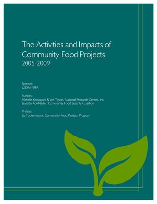 The Activities and Impacts of Community Food Projects 2005-2009
The Activities and Impacts of
Community Food Projects
2005-2009
Sponsor:
USDA/ NIFA
Authors:
Michelle Kobayashi & Lee Tyson, National Research Center, Inc.
Jeanette Abi-Nader, Community Food Security Coalition
Preface:
Liz Tuckermanty, Community Food Projects Program
 