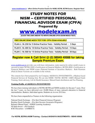 1
   www.modelexam.in offers Online Mock Test for NISM, NCFM, BCFM Exams. Register Now!
======================================================================

           STUDY NOTES FOR
       NISM – CERTIFIED PERSONAL
    FINANCIAL ADVISOR EXAM (CPFA)
                                    Prepared By
           www.modelexam.in
            (CLICK THE LINK ABOVE TO WRITE ONLINE CPFA EXAM MOCK TEST)


    FREE ONLINE DEMO MOCK TEST FOR CPFA EXAM AVAILABLE

    PLAN A : Rs 250 for 5 Online Model Tests

    PLAN B : Rs 400 for 10 Online Model Tests

    PLAN C : Rs 500 for 15 Online Model Tests

www.modelexam.in provides you with basic information, study material & online model exams to
succeed in major NCFM (NSE's Certification in Financial Markets), BCFM (BSE's Certification in
Financial Markets) and NISM exams (National Institute of Securities Markets). Both Premium
(Paid) & Demo Versions are available in the website.

The contents have been prepared by our Company AKSHAYA INVESTMENTS, a Madurai based
Financial Services & Training firm. We are into NISM / NCFM / BCFM / AMFI (Mutual Fund)
Training, Stock advisory, Life & Health Insurance, Mutual Funds distribution and Tax Planning.

Training Profile of AKSHAYA INVESTMENTS

We have been training individuals in NCFM, BCFM and NISM modules for the past 7 years. Over
the last 7 years, we have delivered over 10,000 Hours of mass outreach education to financial
intermediaries, Bankers, Individual agents, Students etc in over 20 Cities.

Our trainers are empanelled in the following organizations

NISM – CPE Trainers for NISM MFD and NISM Depository Operations
National Stock Exchange – (For their Financial Literacy Program)
Bombay Stock Exchange – (For their Investor Awareness Programs)
Reliance Mutual Fund – (EDGE Learning Academy)
NJ India Invest – (NJ Gurukul)
ICICI Securities – (I-DIRECT)




For NCFM, BCFM & NISM Training – Contact AKSHAYA INVESTMENTS – 98949 49988
 