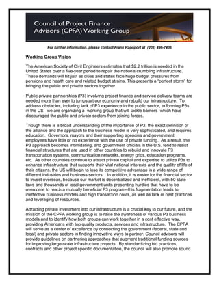 For further information, please contact Frank Rapoport at (202) 496-7406

Working Group Vision

The American Society of Civil Engineers estimates that $2.2 trillion is needed in the
United States over a five-year period to repair the nation's crumbling infrastructure.
These demands will hit just as cities and states face huge budget pressures from
pensions and health care and related budget strains. This presents a “perfect storm” for
bringing the public and private sectors together.

Public-private partnerships (P3) involving project finance and service delivery teams are
needed more than ever to jumpstart our economy and rebuild our infrastructure. To
address obstacles, including lack of P3 experience in the public sector, to forming P3s
in the US, we are organizing a working group that will tackle barriers which have
discouraged the public and private sectors from joining forces.

Though there is a broad understanding of the importance of P3, the exact definition of
the alliance and the approach to the business model is very sophisticated, and requires
education. Governors, mayors and their supporting agencies and government
employees have little or no experience with the use of private funding. As a result, the
P3 approach becomes intimidating, and government officials in the U.S. tend to resist
financial structures that are used in other countries to rebuild and innovate P3
transportation systems, communication networks, energy grids, education programs,
etc. As other countries continue to attract private capital and expertise to utilize P3s to
enhance infrastructure that supports their vital national interests and the quality of life of
their citizens, the US will begin to lose its competitive advantage in a wide range of
different industries and business sectors. In addition, it is easier for the financial sector
to invest overseas, because our market is decentralized and inefficient, with 50 state
laws and thousands of local government units presenting hurdles that have to be
overcome to reach a mutually beneficial P3 program--this fragmentation leads to
ineffective business models and high transaction costs, as well as lack of best practices
and leveraging of resources.

Attracting private investment into our infrastructure is a crucial key to our future, and the
mission of the CPFA working group is to raise the awareness of various P3 business
models and to identify how both groups can work together in a cost effective way,
providing Americans with top quality products, services and infrastructure. The CPFA
will serve as a center of excellence by connecting the government (federal, state and
local) and private sectors in finding innovative ways to partner. Council advisors will
provide guidelines on partnering approaches that augment traditional funding sources
for improving large-scale infrastructure projects. By standardizing bid practices,
contracts and other project specific documentation, the council will also promote sound
 
