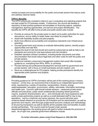 market concepts and accountability for the public and private sectors that reduce costs
and address national needs.

CPFA’s Benefits
The CPFA will provide consistent criteria to use in evaluating and selecting projects that
are best suited for P3 business models. Furthermore, the council will develop a
repository of best practice guidance and templates on financing options, operation
management, teaming opportunities, and service and project identification. The
benefits the CPFA will offer to the private and public sectors also include:

·   Provide an avenue for the private sector to reach out to public authorities for open
    discussions, and an ability to better foster new ideas for project flow;
·   Assist with feasibility studies and pilot projects;
·   Build more effective accountability and compliance standards over infrastructure
    spending;
·   Counsel government and industry to evaluate deliverability options, identify project
    opportunities and rate ROI;
·   Assess the level of risk that should and could be outsourced as well as help to set
    standards and scoring for cost assumptions and risk transfers;
·   Establish standard contract conditions, including tender documents and other
    documentation that would reduce legal fees and other costs for both the public and
    private sectors;
·   Install and maintain a document management system that would offer template
    guidance on, everything from RFIs, RFPs, to contracts;
·   Provide training and professional development services both for government and
    private sectors, with a focus on small businesses and job creation; and
·   Serve as a clearinghouse for P3 projects, helping private participants identify the
    appropriate public partners and projects.

CPFA Structure

Providing guidance for CPFA’s formation will be part of this working group’s mission,
however -- at this time, we recommend that it should be an independent government
entity, representing a variety of industries: transportation, finance, energy,
water/wastewater, education, environment, utilities, real estate, information technology
and health care. Council’s staff should include advisors -- seasoned private sector
officials and executives, public sector professionals (including retired governors,
mayors, academic directors/deans, etc.) -- and individuals who have experience with
public private partnership projects as well as a small dedicated staff for day to day
operations. Led by a chairman and senior advisors, the council will draw upon
evidence-based research to provide the US President and his administration, as well as
governors and mayors, with thorough project level economic analysis and methodology
of structuring transactions as well as identify all the possible risks and benefits of public
private partnerships. The council could be housed under several
departments/agencies; the working group will need to further evaluate the pros/cons of
each. As of right now, potential government affiliations include:

            For further information, please contact Frank Rapoport at (202) 496-7406
                                               4
 