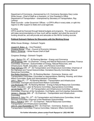 Department of Commerce, championed by U.S. Commerce Secretary Gary Locke
White House - Chief of Staff as a champion, or Vice President’s Office
Department of Transportation - championed by Secretary of Transportation, Ray
LaHood
State Councils - under Governors’ Offices -- a CPFA office in every state, or split into
regions to offer support to State and Local agencies

Funding
CPFA would be financed through federal budgets and programs. The working group
will make recommendations on how much will be needed, and what the source of
funding should be, and will provide and advocate on the Hill for funding sources.

Political Outreach Options for Discussion with the Working Group

White House Strategy - Outreach Targets

Joseph R. Biden, Jr. - Vice President
Christina Romer - Chair - Council of Economic Advisers
Rahm I. Emanuel - White House Chief of Staff

Congress Strategy - Outreach Targets

Joe L. Barton (TX - 6th - R) Ranking Member - Energy and Commerce
Jeff Bingaman (NM - D) Chairman - Energy and Natural Resources Committee; Finance
Committee; Chairman - Subcommittee on Energy, Natural Resources, and
Infrastructure; Health, Education, Labor, and Pensions Committee
Peter DeFazio (OR - 4th - D) Transportation and Infrastructure Committee; Chairman of
the Highways and Transit Subcommittee; Homeland Security Committee; Natural
Resources Committee
Kay Bailey Hutchison (TX - R) Ranking Member - Commerce, Science, and
Transportation Committee; Committee on Appropriations; Banking, Housing, and Urban
Affairs Committee; Rules and Administration Committee
John L. Mica (FL - 7th - R) Ranking Member - Transportation and Infrastructure
Committee; Oversight and Government Reform Committee
Lisa Murkowski (AK - R) Ranking Member - Energy & Natural Resources Committee;
Health, Education, Labor & Pensions Committee; Appropriations Committee
Jerrold Nadler (NY - 8th - D) Transportation and Infrastructure Committee; Judiciary
Committee; Chairman of the Constitution, Civil Rights, and Civil Liberties Subcommittee
James L. Oberstar (MN - 8th - D) Chairman - Transportation and Infrastructure
Committee
Solomon P. Ortiz (TX - 27th - D) Transportation and Infrastructure Committee; Armed
Services Committee; Chairman of the Readiness Subcommittee
Nick J. Rahall II -(WV - 3rd - D) Chairman - Natural Resources Committee;
Transportation and Infrastructure Committee
John D. (Jay) Rockefeller IV (WV - D) Chairman - Commerce, Science, and
Transportation Committee; Finance Committee; Veterans' Affairs Committee

           For further information, please contact Frank Rapoport at (202) 496-7406
                                              5
 
