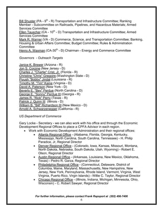 Bill Shuster (PA - 9th - R) Transportation and Infrastructure Committee; Ranking
Member - Subcommittee on Railroads, Pipelines, and Hazardous Materials; Armed
Services Committee
Ellen Tauscher (CA - 10th - D) Transportation and Infrastructure Committee; Armed
Services Committee
Mark R. Warner (VA - D) Commerce, Science, and Transportation Committee; Banking,
Housing & Urban Affairs Committee; Budget Committee; Rules & Administration
Committee
Henry A. Waxman (CA-30th - D) Chairman - Energy and Commerce Committee

Governors - Outreach Targets

Janice K. Brewer (Arizona - R)
Jon S. Corzine (New Jersey - D)
Charles J. "Charlie" Crist, Jr. (Florida - R)
Christine "Chris" Gregoire (Washington State - D)
Piyush "Bobby" Jindal (Louisiana - R)
Timothy M. "Tim" Kaine (Virginia - D)
David A. Paterson (New York - D)
Beverly E. "Bev" Perdue (North Carolina - D)
George E. "Sonny" Perdue III (Georgia - R)
James R. "Rick" Perry (Texas - R)
Patrick J. Quinn III (Illinois - D)
William B. "Bill" Richardson III (New Mexico - D)
Arnold A. Schwarzenegger (California - R)

US Department of Commerce

Gary Locke - Secretary - we can also work with his office and through the Economic
Development Regional Offices to place a CPFA Advisor in each region.
  · Work with Economic Development Administration and their regional offices:
         · Atlanta Regional Office - (Alabama, Florida, Georgia, Kentucky,
             Mississippi, North Carolina, South Carolina, Tennessee) - H. Philip
             Paradice, Jr, Regional Director
         · Denver Regional Office - (Colorado, Iowa, Kansas, Missouri, Montana,
             North Dakota, Nebraska, South Dakota, Utah, Wyoming) - Robert E.
             Olson, Regional Director
         · Austin Regional Office - (Arkansas, Louisiana, New Mexico, Oklahoma,
             Texas) - Pedro R. Garza, Regional Director
         · Philadelphia Regional Office - (Connecticut, Delaware, District of
             Columbia, Maine, Maryland, Massachusetts, New Hampshire, New
             Jersey, New York, Pennsylvania, Rhode Island, Vermont, Virginia, West
             Virginia, Puerto Rico, Virgin Islands) - Willie C. Taylor, Regional Director
         · Chicago Regional Office - (Illinois, Indiana, Michigan, Minnesota, Ohio,
             Wisconsin) - C. Robert Sawyer, Regional Director



           For further information, please contact Frank Rapoport at (202) 496-7406
                                              6
 