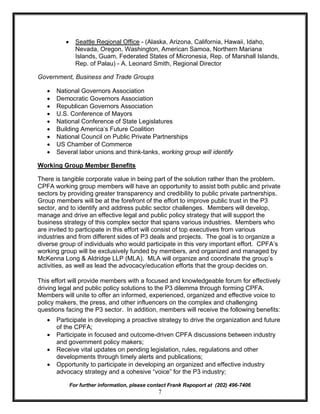 ·     Seattle Regional Office - (Alaska, Arizona, California, Hawaii, Idaho,
                Nevada, Oregon, Washington, American Samoa, Northern Mariana
                Islands, Guam, Federated States of Micronesia, Rep. of Marshall Islands,
                Rep. of Palau) - A. Leonard Smith, Regional Director

Government, Business and Trade Groups

   ·   National Governors Association
   ·   Democratic Governors Association
   ·   Republican Governors Association
   ·   U.S. Conference of Mayors
   ·   National Conference of State Legislatures
   ·   Building America’s Future Coalition
   ·   National Council on Public Private Partnerships
   ·   US Chamber of Commerce
   ·   Several labor unions and think-tanks, working group will identify

Working Group Member Benefits

There is tangible corporate value in being part of the solution rather than the problem.
CPFA working group members will have an opportunity to assist both public and private
sectors by providing greater transparency and credibility to public private partnerships.
Group members will be at the forefront of the effort to improve public trust in the P3
sector, and to identify and address public sector challenges. Members will develop,
manage and drive an effective legal and public policy strategy that will support the
business strategy of this complex sector that spans various industries. Members who
are invited to participate in this effort will consist of top executives from various
industries and from different sides of P3 deals and projects. The goal is to organize a
diverse group of individuals who would participate in this very important effort. CPFA’s
working group will be exclusively funded by members, and organized and managed by
McKenna Long & Aldridge LLP (MLA). MLA will organize and coordinate the group’s
activities, as well as lead the advocacy/education efforts that the group decides on.

This effort will provide members with a focused and knowledgeable forum for effectively
driving legal and public policy solutions to the P3 dilemma through forming CPFA.
Members will unite to offer an informed, experienced, organized and effective voice to
policy makers, the press, and other influencers on the complex and challenging
questions facing the P3 sector. In addition, members will receive the following benefits:
   ·   Participate in developing a proactive strategy to drive the organization and future
       of the CPFA;
   ·   Participate in focused and outcome-driven CPFA discussions between industry
       and government policy makers;
   ·   Receive vital updates on pending legislation, rules, regulations and other
       developments through timely alerts and publications;
   ·   Opportunity to participate in developing an organized and effective industry
       advocacy strategy and a cohesive “voice” for the P3 industry;

              For further information, please contact Frank Rapoport at (202) 496-7406
                                                 7
 
