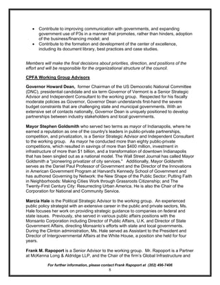 ·   Contribute to improving communication with governments, and expanding
       government use of P3s in a manner that promotes, rather than hinders, adoption
       of the business/financing model; and
   ·   Contribute to the formation and development of the center of excellence,
       including its document library, best practices and case studies.


Members will make the final decisions about priorities, direction, and positions of the
effort and will be responsible for the organizational structure of the council.

CPFA Working Group Advisors

Governor Howard Dean, former Chairman of the US Democratic National Committee
(DNC), presidential candidate and six term Governor of Vermont is a Senior Strategic
Advisor and Independent Consultant to the working group. Respected for his fiscally
moderate policies as Governor, Governor Dean understands first-hand the severe
budget constraints that are challenging state and municipal governments. With an
extensive set of contacts nationally, Governor Dean is uniquely positioned to develop
partnerships between industry stakeholders and local governments.

Mayor Stephen Goldsmith who served two terms as mayor of Indianapolis, where he
earned a reputation as one of the country's leaders in public-private partnerships,
competition, and privatization, is a Senior Strategic Advisor and Independent Consultant
to the working group. As mayor he conducted more than eighty public-private
competitions, which resulted in savings of more than $400 million, investment in
infrastructure of more than $1 billion, and a transformation of downtown Indianapolis
that has been singled out as a national model. The Wall Street Journal has called Mayor
Goldsmith a "pioneering privatizer of city services." Additionally, Mayor Goldsmith
serves as the Daniel Paul Professor of Government and the Director of the Innovations
in American Government Program at Harvard's Kennedy School of Government and
has authored Governing by Network: the New Shape of the Public Sector; Putting Faith
in Neighborhoods: Making Cities Work through Grassroots Citizenship; and The
Twenty-First Century City: Resurrecting Urban America. He is also the Chair of the
Corporation for National and Community Service.

Marcia Hale is the Political Strategic Advisor to the working group. An experienced
public policy strategist with an extensive career in the public and private sectors, Ms.
Hale focuses her work on providing strategic guidance to companies on federal and
state issues. Previously, she served in various public affairs positions with the
Monsanto Corporation including Director of Public Affairs, U.K. and Director of State
Government Affairs, directing Monsanto’s efforts with state and local governments.
During the Clinton administration, Ms. Hale served as Assistant to the President and
Director of Intergovernmental Affairs at the White House, a position she held for four
years.

Frank M. Rapoport is a Senior Advisor to the working group. Mr. Rapoport is a Partner
at McKenna Long & Aldridge LLP, and the Chair of the firm’s Global Infrastructure and

           For further information, please contact Frank Rapoport at (202) 496-7406
                                              8
 