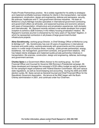 Public-Private Partnerships practice. He is widely regarded for his ability to strategize
and implement profitable business initiatives for clients in the transportation, real estate
development, construction, design and engineering, defense and aerospace, security,
life sciences, healthcare and IT, and government services industries. His team at
McKenna Long & Aldridge includes specialists in international government contracting
and government affairs (at all levels), and seasoned business and economic advisors
with years of transportation, infrastructure and privatization experiences, both domestic
and internationally. Mr. Rapoport recently advised a real estate developer from project
inception to achieve a $2B inventory in the military housing privatization initiative. Mr.
Rapoport’s business acumen is sharpened by his many years of “big ticket” litigation, in
which he represented contractors in all phases of large government-funded
infrastructure projects.

Alina Gorokhovsky, working group Director, is Chief Strategy Officer at McKenna Long
& Aldridge LLP. Ms. Gorokhovsky has over 20 years of experience in international
business and public policy, working extensively with governments and the corporate
sector in a wide range of practice areas, including: public-private partnerships, energy,
biodefense, risk management, government contracts, and government relations. She
has helped clients strategize and implement public-private partnership initiatives in
transportation, life sciences, construction, design and engineering, defense, technology
and government services.

Charles Spies is a Government Affairs Advisor to the working group. As Chief
Financial Officer and Counsel for Governor Mitt Romney’s Presidential campaign, Mr.
Spies developed and managed the campaign’s $105 million budget as well as systems
for the campaign's legal compliance with Federal Election Commission, IRS and various
state regulations, as well as record-keeping and accounting. During the 2005 and 2006
election cycles, Mr. Spies served as General Counsel and Chief Financial Officer for the
Republican Governors Association. His tenure at the RNC began with the Bush-
Cheney administration in 2001, and continued under four Chairmen.




            For further information, please contact Frank Rapoport at (202) 496-7406
                                               9
 