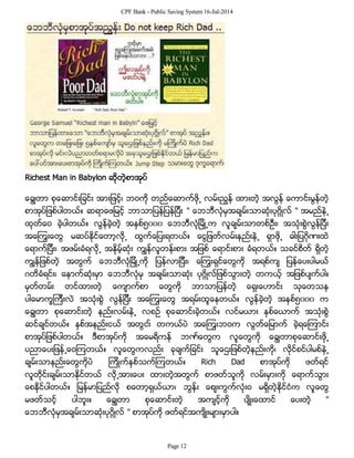 CPF Bank - Public Saving System 16-Jul-2014
Richest Man in Babylon ဆိုတဲ့စာအုပ္
ေခြ်တာ စုေဆာင္းျခင္း အားျဖင့္၊ ဘဝကို တည္ေဆာက္ဖို႕ လမ္းညြန္ ထားတဲ့ အလြန္ ေကာင္းမြန္တဲ့
စာအုပ္ျဖစ္ပါတယ္။ ဆရာေဖျမင့္ ဘာသာျပန္ျပန္ျပီး " ေဘဘီလံုမွအခ်မ္းသာဆံုးပုဂၢိဳလ္ " အမည္နဲ႕
ထုတ္ေဝ ခဲ့ပါတယ္။ လြန္ခဲ့တဲ့ အႏွစ္၅၀၀၀ ေဘဘီလံုျမိဳ႕က လူခ်မ္းသာတစ္ဦး၊ အသံုးစြဲလြန္ျပီး
အေၾကြးေတြ မဆပ္ႏိုင္ေတာ့လို႕ ထြက္ေျပးရတယ္။ ေငြျဖတ္လမ္းနည္းနဲ႕ ရွာဖို႕ ဓါးျပဂိုဏးထဲ
ေရာက္ျပီး၊ အဖမ္းခံရလို႕ အႏိုမ့္ဆံုး ကြ်န္လူတန္းစား အျဖစ္ ေရာင္းစား ခံရတယ္။ သခင္စိတ္ ရွိတဲ့
ကြ်န္ျဖစ္တဲ့ အတြက္ ေဘဘီလံုျမိဳ႕ကို ျပန္လာျပီး၊ ေၾကြးရွင္ေတြကို အရစ္က် ျပန္ေပးပါမယ္
ဂတိခံရင္း၊ ေနာက္ဆံုးမွာ ေဘဘီလံုမွ အခ်မ္းသာဆံုး ပုဂိၢဳလ္ျဖစ္သြားတဲ့ တကယ့္ အျဖစ္ပ်က္ပါ။
မွတ္တမ္း တင္ထားတဲ့ ေက်ာက္စာ ေတြကို ဘာသာျပန္တဲ့ ေရွးေဟာင္း သုေတသန
ပါေမာကၡၾကီးလဲ အသံုးစြဲ လြန္ျပီး အေၾကြးေတြ အရမ္းထူေနတယ္။ လြန္ခဲ့တဲ့ အႏွစ္၅၀၀၀ က
ေခြ်တာ စုေဆာင္းတဲ့ နည္းလမ္းနဲ႕ လစဥ္ စုေဆာင္းခဲ့တယ္။ လင္မယား ႏွစ္ေယာက္ အသံုးစြဲ
ဆင္ခ်င္တယ္။ ႏွစ္အနည္းငယ္ အတြငး္ တကယ္ပဲ အေၾကြးဘဝက လြတ္ေျမာက္ ခဲ့ရေၾကာင္း
စာအုပ္ျဖစ္ပါတယ္။ ဒီစာအုပ္ကို အေမရိကန္ ဘဏ္ေတြက လူေတြကို ေခြ်တာစုေဆာင္းဖို႕
ပညာေပးျဖန္႕ေဝၾကတယ္။ လူေတြကလည္း ခုခ်က္ျခင္း သူေဌးျဖစ္တဲ့နည္းကို၊ လိုင္စင္ပါမစ္နဲ႕
ခ်မ္းသာနည္းေတြကိုပဲ ၾကိဳက္ႏွစ္သက္ၾကတယ္။ Rich Dad စာအုပ္ကို ဖတ္ရင္
လူတိုင္းခ်မ္းသာႏိုင္တယ္ လို႕အားေပး ထားတဲ့အတြက္ စာဖတ္သူကို လမ္းမွားကို ေရာက္သြား
ေစႏိုင္ပါတယ္။ ျမန္မာျပည္လို စေတာ့ရွယ္ယာ၊ ဘြန္း ေစ်းကြက္လံုးဝ မရွိတဲ့ႏိုင္ငံက လူေတြ
မဖတ္သင့္ ပါဘူး။ ေခြ်တာ စုေဆာင္းတဲ့ အက်င့္ကို ပ်ိဳးေထာင္ ေပးတဲ့ "
ေဘဘီလံုမွအခ်မ္းသာဆံုးပုဂၢိဳလ္ " စာအုပ္ကို ဖတ္ရင္အက်ိဳးမ်ားမွာပါ။
Page 12
 