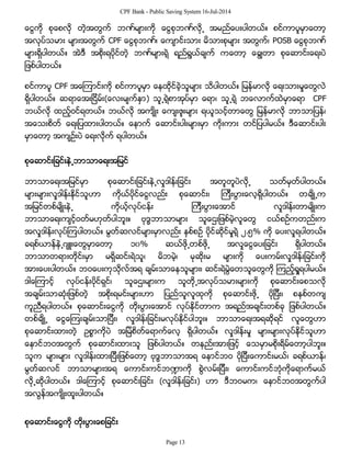 CPF Bank - Public Saving System 16-Jul-2014
ေငြကို စုေစလို တဲ့အတြက္ ဘဏ္မ်ားကို ေငြစုဘဏ္လို႕ အမည္ေပးပါတယ္။ စင္ကာပူမွာေတာ့
အလုပ္သမား မ်ားအတြက္ CPF ေငြစုဘဏ္၊ ေက်ာင္းသား မိသားစုမ်ား အတြက္၊ POSB ေငြစုဘဏ္
မ်ားရွိပါတယ္။ အဲဒီ အစိုးရပိုင္တဲ့ ဘဏ္မ်ားရဲ့ ရည္ရြယ္ခ်က္ ကေတာ့ ေခြ်တာ စုေဆာင္းေရးပဲ
ျဖစ္ပါတယ္။
စင္ကာပူ CPF အေၾကာင္းကို စင္ကာပူမွာ ေနထိုင္ခဲ့သူမ်ား သိပါတယ္။ ျမန္မာလို ေရးသားမႈေတြလဲ
ရွိပါတယ္။ ဆရာေအးျငိမ္း(ေလးမ်က္ႏွာ) သူ႕ရဲ့စာအုပ္မွာ ေရာ၊ သူ႕ရဲ့ ဘေလာက္ထဲမွာေရာ CPF
ဘယ္လို ထည့္ဝင္ရတယ္။ ဘယ္လို အက်ိဳး ေက်းဇူးမ်ား ရယူသင့္တာေတြ ျမန္မာလို ဘာသာျပန္၊
အေသးစိတ္ ေရးျပထားပါတယ္။ ေနာက္ ေဆာင္းပါးမ်ားမွာ ကိုးကား တင္ျပပါမယ္။ ဒီေဆာင္းပါး
မွာေတာ့ အက်ဥ္းပဲ ေရးလိုက္ ရပါတယ္။
စုေဆာင္းျခင္းနဲ႕ဘာသာေရးအျမင္
ဘာသာေရးအျမင္မွာ စုေဆာင္းျခင္းနဲ႕လႈဒါန္းျခင္း အတူတူပဲလို႕ သတ္မွတ္ပါတယ္။
မ်ားမ်ားလႈဒါန္းႏိုင္သူဟာ ကိုယ္ပိုင္ေငြလည္း စုေဆာင္း၊ ၾကီးပြားေလ့ရွိပါတယ္။ တခ်ိဳ႕က
အျမင္တစ္မ်ိဳးနဲ႕ ကိုယ့္လုပ္ငန္း ၾကီးပြားေအာင္ လႈဒါန္းတာမ်ိဳးက
ဘာသာေရးက်င့္ဝတ္မဟုတ္ပါဘူး။ ဗုဒၶဘာသာမ်ား သူေဌးျဖစ္မဲ့လူေတြ ငယ္စဥ္ကတည္းက
အလႈဒါန္းလုပ္ၾကပါတယ္။ မြတ္ဆလင္မ်ားမွာလည္း ႏွစ္စဥ္ ပိုင္ဆိုင္မႈရဲ့ ၂.၅% ကို ေပးလႈရပါတယ္။
ခရစ္ယာန္နဲ႕ဂ်ဴးေတြမွာေတာ့ ၁၀% ဆယ္ဖို႕တစ္ဖို႕ အလႈေငြေပးျခင္း ရွိပါတယ္။
ဘာသာတရားတိုင္းမွာ မရွိဆင္းရဲသူ၊ မိဘမဲ့၊ မုဆိုးမ မ်ားကို ေပးကမ္းလႈဒါန္းျခင္းကို
အားေပးပါတယ္။ ဘဝေပးကုသိုလ္အရ ခ်မ္းသာေနသူမ်ား၊ ဆင္းရဲမြဲေတသူေတြကို ၾကည့္ရႈရပါမယ္။
ဒါေၾကာင့္ လုပ္ငန္းပိုင္ရွင္၊ သူေဌးမ်ားက သူတို႕အလုပ္သမားမ်ားကို စုေဆာင္းေစသလို
အခ်မ္းသာဆံုးျဖစ္တဲ့ အစိုးရမင္းမ်ားဟာ ျပည္သူလူထုကို စုေဆာင္းဖို႕ ပိုျပီး၊ စနစ္တက်
ကူညီရပါတယ္။ စုေဆာင္းေငြကို တိုးပြားေအာင္ လုပ္ႏိုင္တာက အရည္အခ်င္းတစ္ခု ျဖစ္ပါတယ္။
တစ္ခ်ိဳ႕ ေငြေၾကးခ်မ္းသာျပီး၊ လႈဒါန္းျခင္းမလုပ္ႏိုင္ပါဘူး။ ဘာသာေရးအရဆိုရင္ လူေတြဟာ
စုေဆာင္းထားတဲ့ ဥစၥာကိုပဲ အျမဲစိတ္ေရာက္ေလ့ ရွိပါတယ္။ လႈဒါန္းမႈ မ်ားမ်ားလုပ္ႏိုင္သူဟာ
ေနာင္ဘဝအတြက္ စုေဆာင္းထားသူ ျဖစ္ပါတယ္။ တနည္းအားျဖင့္ ေသမွာမစိုးရိမ္ေတာ့ပါဘူး။
သူက မ်ားမ်ား လႈဒါန္းထားျပီးျဖစ္ေတာ့ ဗုဒၶဘာသာအရ ေနာင္ဘဝ ပိုျပီးေကာင္းမယ္၊ ခရစ္ယာန္၊
မြတ္ဆလင္ ဘာသာမ်ားအရ ေကာင္းကင္ဘ႑ာကို စြဲလမ္းျပီး၊ ေကာင္းကင္ဘံုကိုေရာက္မယ္
လို႕ဆိုပါတယ္။ ဒါေၾကာင့္ စုေဆာင္းျခင္း (လႈဒါန္းျခင္း) ဟာ ဒီဘဝမက၊ ေနာင္ဘဝအတြက္ပါ
အလြန္အက်ိဳးထူးပါတယ္။
စုေဆာင္းေငြကို တိုးပြားေစျခင္း
Page 13
 