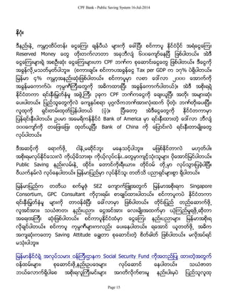CPF Bank - Public Saving System 16-Jul-2014
နိဂံုး
ဒီနည္းနဲ႕ ကမၻာ့ထိပ္တန္း ေငြေၾကး ခ်န္ပီယံ မ်ားကို ေခၚျပီး စင္ကာပူ ႏိုင္ငံပိုင္ အရံေငြေၾကး
Reserved Money ေတြ တိုးတက္လာတာ အခုဘီလ်ံ ၆၀၀ေက်ာ္ေနျပီ ျဖစ္ပါတယ္။ အဲဒီ
ေငြေၾကးမ်ားရဲ့ အစဦးဆံုး ေငြေၾကးမ်ားဟာ CPF ဘဏ္က စုေဆာင္းေငြေတြ ျဖစ္ပါတယ္။ ဒီေငြကို
အခြန္လို႕မသတ္မွတ္ပါဘူး။ (စကားခ်ပ္။ စင္ကာပအခြန္ေငြ Tax per GDP က ၁၇% ပဲရွိပါတယ္။
ျမန္မာ ၄% ကမၻာ့အနည္းဆံုးျဖစ္ပါတယ္။ စင္ကာပူမွာ လစာ ေဒၚလာ ၂၀၀၀ ေအာက္ကို
အခြန္မေကာက္ပဲ၊ ကုမၸဏီၾကီးေတြကို အဓိကထားျပီး အခြန္ေကာက္ပါတယ္)။ အဲဒီ အစိုးရရဲ့
ႏိုင္ငံတကာ ရင္းႏွီးျမွတ္ႏွံမႈ အဖြဲ႕ၾကီး ၃ခုက CPF ဘဏ္ကေငြကို ေခ်းယူျပီး အတိုး အမ်ားဆံုး
ေပးပါတယ္။ ျပည္သူေတြကိုလဲ ေက်နပ္စရာ ပုဂၢလိကဘဏ္အားလံုးထက္ ပိုတဲ့၊ ဘဏ္တိုးေပးျပီး၊
လူထုကို ရွင္းတမ္းထုတ္ျပန္ပါတယ္ (ပံု)။ ျပီးေတာ့ အဲဒီေငြေတြကို ႏိုင္ငံတကာမွာ
ျပန္ရင္းႏွီးပါတယ္။ ဥပမာ အေမရိကန္ႏိုင္ငံ Bank of America မွာ ရင္းႏွီးထားတဲ့ ေဒၚလာ ဘီလ်ံ
၁၀၀ေက်ာ္ကို တေျဖးေျဖး ထုတ္ယူျပီး Bank of China ကို ေျပာင္းလဲ ရင္းႏွီးတာမ်ိဳးေတြ
လုပ္ပါတယ္။
ဒီအဆင့္ကို ေရာက္ဖို႕ ငါနဲ႕မဆိုင္ဘူး မေနသင့္ပါဘူး။ မျဖစ္ႏိုင္တာလဲ မဟုတ္ပါ။
အစိုးရမလုပ္ႏိုင္ေသးလဲ ကိုယ့္မိသားစု၊ ကိုယ့္လုပ္ငန္း..ေတြမွာက်င့္သံုးသူမ်ား ပိုေအာင္ျမင္ပါတယ္။
Public Saving နည္းလမ္းနဲ႕ ထိုင္း၊ ေတာင္ကိုးရီးယား၊ တိုင္ဝမ္ တို႕မွာ လုပ္သြားျပခဲ့ပါျပီ။
ဗီယက္နမ္လဲ လုပ္ေနပါတယ္။ ျမန္မာျပည္မွာ လုပ္ႏိုင္သူ၊ တတ္သိ ပညာရွင္မ်ားစြာ ရွိပါတယ္။
ျမန္မာျပည္က တတိယ စက္မႈဇံု SEZ ေက်ာက္ျဖဴအတြက္ ျမန္မာအစိုးရက Singapore
Consortium, GPC Consultant ကိုငွားရမ္း စာခ်ဳပ္ထားပါတယ္။ စင္ကာပူကပဲ ႏိုင္ငံတကာ
ရင္းႏွီးျမွတ္ႏွံမႈ မ်ားကို တာဝန္ခံျပီး ေခၚလာမွာ ျဖစ္ပါတယ္။ တိုင္းျပည္ တည္ေဆာက္ဖို႕
လူအင္အား၊ သယံဇာတ၊ နည္းပညာ၊ ေငြအင္အား ေလးမ်ိဳးအထက္မွာ ယံုၾကည္မႈရဖို႕ဆိုတာ
အေရးအၾကီး ဆံုးျဖစ္ပါတယ္။ စင္ကာပူႏိုင္ငံထံမွာ ေငြေၾကး နည္းပညာမ်ား ျမန္မာအစိုးရ
လိုခ်င္ပါတယ္။ စင္ကာပူ ကုမၸဏီမ်ားကလည္း ေပးေနပါတယ္။ ရေအာင္ ယူတတ္ဖို႕ အဓိက
အက်ုဆံုးကေတာ့ Saving Attitude ေခြ်တာ စုေဆာင္းတဲ့ စိတ္ဓါတ္ ျဖစ္ပါတယ္။ မလိုအပ္ရင္
မသံုးပါဘူး။
ျမန္မာႏိုင္ငံရဲ့ အလုပ္သမား ဝန္ၾကီးဌာနက Social Security Fund ကိုအတည္ျပဳ ထားတဲ့အတြက္
ဝန္ထမ္းမ်ား၊ စုေဆာင္းဖို႕နည္းဥပေဒမ်ား လုပ္ေဆာင္ ေနပါတယ္။ သယံဇာတ
ဘယ္ေလာက္ရွိပါေစ အစိုးရလူၾကီးမင္းမ်ား အဂတိလိုက္စားမႈ နည္းပါးမွပဲ ျပည္သူလူထု
Page 15
 