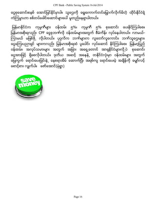 CPF Bank - Public Saving System 16-Jul-2014
ေငြစုေဆာင္းစနစ္ ေအာင္ျမင္ႏိုင္မွာပါ။ သူေဌးကို ေရြးေကာက္တင္ေျမွာက္လိုက္မိတဲ့ ထိုင္းႏိုင္ငံရဲ့
ကံၾကမၼာဟာ စစ္တပ္ေခါင္းေဆာင္မ်ားေပၚ မူတည္ေနရွာပါတယ္။
ျမန္မာႏိုင္ငံက ကုမၸဏီမ်ား ဝန္ထမ္း ၅%၊ ကုမၸဏီ ၅% စုေဆာင္း ေပးႏိုင္ၾကပါေစ။
ျမန္မာအစိုးရလည္း CPF ေငြစုဘဏ္လို ဝန္ထမ္းမ်ားအတြက္ စီမံကိန္း လုပ္ေနပါတယ္။ လာမယ္-
ၾကာမယ္ မျဖစ္ဖို႕ လိုပါတယ္။ ပုဂၢလိက ဘဏ္မ်ားက လူေတာ္လူေကာင္း၊ ဘဏ္သူေဌးမ်ား၊
ေငြေၾကးပညာရွင္ မ်ားကလည္း ျမန္မာအစိုးရထံ ပူေပါင္း လုပ္ေဆာင္ ႏိုင္ၾကပါေစ။ ျမန္မာ့ျပည္
ဝန္ထမ္း၊ အလုပ္သမားမ်ား အတြက္ အျခား အေရွ႕ေတာင္ အာရွႏိုင္ငံမ်ားလို႕ပဲ စုေဆာင္း
ေငြအားျဖင့္ ရွိေစလိုပါတယ္။ ဒုတိယ အဆင့္ အေနနဲ႕ တႏိုင္ငံလံုးမွာ ဝန္ထမ္းမ်ား အတြက္
ေျမကြက္ ေရာင္းေပးျခင္းနဲ႕ ေနစရာအိမ္ ေဆာက္ျပီး အရစ္က် ေရာင္းေပးမဲ့ အခ်ိန္ကို ေမွ်ာ္လင့္
ေစာင့္စား လွ်က္ပါ။ ေဇာ္ေအာင္(မံုရြာ)
Page 16
 