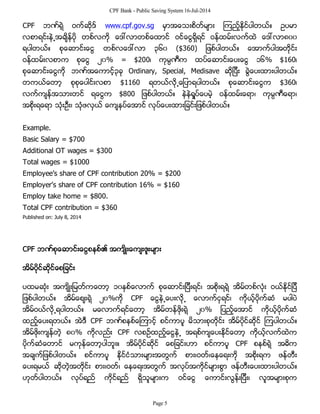 CPF Bank - Public Saving System 16-Jul-2014
CPF ဘဏ္ရဲ့ ဝက္ဆိုဒ္ www.cpf.gov.sg မွာအေသးစိတ္မ်ား ၾကည့္ႏိုင္ပါတယ္။ ဥပမာ
လစာရင္းနဲ႕အခ်ိန္ပို တစ္လကို ေဒၚလာတစ္ေထာင္ ဝင္ေငြရွိရင္ ဝန္ထမ္းလက္ထဲ ေဒၚလာ၈၀၀
ရပါတယ္။ စုေဆာင္းေငြ တစ္လေဒၚလာ ၃၆၀ ($360) ျဖစ္ပါတယ္။ ေအာက္ပါအတိုင္း
ဝန္ထမ္းလစာက စုေငြ ၂၀% = $200၊ ကုမၸဏီက ထပ္ေဆာင္းေပးေငြ ၁၆% $160၊
စုေဆာင္းေငြကို ဘဏ္အေကာင့္၃ခု Ordinary, Special, Medisave ဆိုျပီး ခြဲေပးထားပါတယ္။
တကယ္ေတာ့ စုစုေပါင္းလစာ $1160 ရတယ္လို႕ေျပာရပါတယ္။ စုေဆာင္းေငြက $360၊
လက္က်န္အသားတင္ ရေငြက $800 ျဖစ္ပါတယ္။ နဲနဲရႈပ္ေပမဲ့ ဝန္ထမ္းေရာ၊ ကုမၸဏီေရာ၊
အစိုးရေရာ သံုးဦး၊ သံုဖလွယ္ ေက်နပ္ေအာင္ လုပ္ေပးထားျခင္းျဖစ္ပါတယ္။
Example.
Basic Salary = $700
Additional OT wages = $300
Total wages = $1000
Employee’s share of CPF contribution 20% = $200
Employer’s share of CPF contribution 16% = $160
Employ take home = $800.
Total CPF contribution = $360
Published on: July 8, 2014
CPF ဘဏ္စုေဆာင္းေငြစနစ္၏ အက်ိဳးေက်းဇူးမ်ား
အိမ္ပိုင္ဆိုင္ေစျခင္း
ပထမဆံုး အက်ိဳးျမတ္ကေတာ့ ၁၀ႏွစ္ေလာက္ စုေဆာင္းျပီးရင္၊ အစိုးရရဲ့ အိမ္တစ္လံုး ဝယ္ႏိုင္ျပီ
ျဖစ္ပါတယ္။ အိမ္ေစ်းရဲ့ ၂၀%ကို CPF ေငြနဲ႕ေပးလို႕ ေလာက္ငွရင္၊ ကိုယ့္ပိုက္ဆံ မပါပဲ
အိမ္ဝယ္လို႕ရပါတယ္။ မေလာက္ရင္ေတာ့ အိမ္တန္ဖိုးရဲ့ ၂၀% ျပည့္ေအာင္ ကိုယ့္ပိုက္ဆံ
ထည့္ေပးရတယ္။ အဲဒီ CPF ဘဏ္စနစ္ေၾကာင့္ စင္ကာပူ မိသားစုတိုင္း အိမ္ပိုင္ဆိုင္ ၾကပါတယ္။
အိမ္ဖိုးက်န္တဲ့ ၈၀% ကိုလည္း CPF လစဥ္ထည့္ေငြနဲ႕ အရစ္က်ေပးႏိုင္ေတာ့ ကိုယ့္လက္ထဲက
ပိုက္ဆံေတာင္ မကုန္ေတာ့ပါဘူး။ အိမ္ပိုင္ဆိုင္ ေစျခင္းဟာ စင္ကာပူ CPF စနစ္ရဲ့ အဓိက
အခ်က္ျဖစ္ပါတယ္။ စင္ကာပူ ႏိုင္ငံသားမ်ားအတြက္ စား၊ဝတ္၊ေနေရးကို အစိုးရက ဖန္တီး
ေပးရမယ္ ဆိုတဲ့အတိုင္း စား၊ဝတ္၊ ေနေရးအတြက္ အလုပ္အကိုင္မ်ားစြာ ဖန္တီးေပးထားပါတယ္။
ဟုတ္ပါတယ္။ လုပ္ရည္ ကိုင္ရည္ ရွိသူမ်ားက ဝင္ေငြ ေကာင္းလြန္းျပီး၊ လူအမ်ားစုက
Page 5
 