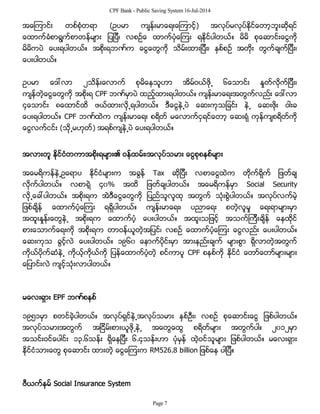 CPF Bank - Public Saving System 16-Jul-2014
အေၾကာင္း တစ္စံုတရာ (ဥပမာ က်န္းမာေရးေၾကာင့္) အလုပ္မလုပ္ႏိုင္ေတာ့ဘူးဆိုရင္
ေထာက္ခံစာရြက္စာတန္မ်ား ျပျပီ၊ လစဥ္ေ ထာက္ပံုေၾကး ရႏိုင္ပါတယ္။ မိမိ စုေဆာင္းေငြကို
မိမိကပဲ ေပးရပါတယ္။ အစိုးရဘဏ္က ေငြေတြကို သိမ္းထားျပီး၊ ႏွစ္စဥ္ အတိုး တြက္ခ်က္ျပီး၊
ေပးပါတယ္။
ဥပမာ ေဒၚလာ ၂သိန္းေလာက္ စုမိေနသူဟာ အိမ္ဝယ္ဖို႕ ၆ေသာင္း ႏႈတ္လိုက္ျပီး၊
က်န္တဲ့ေငြေတြကို အစိုးရ CPF ဘဏ္မွာပဲ ထည့္ထားရပါတယ္။ က်န္းမာေရးအတြက္လည္း ေဒၚလာ
၄ေသာင္း ၈ေထာင္ထိ ဖယ္ထားလို႕ရပါတယ္။ ဒီေငြနဲ႕ပဲ ေဆးကုသျခင္း နဲ႕ ေဆးဖိုး ဝါးခ
ေပးရပါတယ္။ CPF ဘဏ္ထဲက က်န္းမာေရး စရိတ္ မေလာက္ငွရင္ေတာ့ ေဆးရံု ကုန္က်စရိတ္ကို
ေငြလက္ငင္း (သို႕မဟုတ္) အရစ္က်နဲ႕ပဲ ေပးရပါတယ္။
အလားတူ ႏိုင္ငံတကာအစိုးရမ်ား၏ ဝန္ထမ္း၊အလုပ္သမား ေငြစုစနစ္မ်ား
အေမရိကန္နဲ႕ဥေရာပ ႏိုင္ငံမ်ားက အခြန္ Tax ဆိုျပီး လစာေငြထဲက တိုက္ရိုက္ ျဖတ္ခ်
လိုက္ပါတယ္။ လစာရဲ့ ၄၀% အထိ ျဖတ္ခ်ပါတယ္။ အေမရိကန္မွာ Social Security
လို႕ေခၚပါတယ္။ အစိုးရက အဲဒီေငြေတြကို ျပည္သူလူထု အတြက္ သံုးစြဲပါတယ္။ အလုပ္လက္မဲ့
ျဖစ္ခ်ိန္ ေထာက္ပံ့ေၾကး ရရွိပါတယ္။ က်န္းမာေရး၊ ပညာေရး စတဲ့လူမႈ ေရးရာမ်ားမွာ
အထူးႏႈန္းေတြနဲ႕ အစိုးရက ေထာက္ပံ့ ေပးပါတယ္။ အထူးသျဖင့္ အသက္ၾကီးခ်ိန္ ေနထိုင္
စားေသာက္ေရးကို အစိုးရက တာဝန္ယူတဲ့အျပင္၊ လစဥ္ ေထာက္ပံ့ေၾကး ေငြလည္း ေပးပါတယ္။
ေဆးကုသ ခြင့္လဲ ေပးပါတယ္။ ၁၉၆၀ ေနာက္ပိုင္းမွာ အားနည္းခ်က္ မ်ားစြာ ရွိလာတဲ့အတြက္
ကိုယ္ပိုက္ဆံနဲ႕ ကိုယ့္ကိုယ္ကို ျပန္ေထာက္ပံ့တဲ့ စင္ကာပူ CPF စနစ္ကို ႏိုင္ငံ ေတာ္ေတာ္မ်ားမ်ား
ေျပာင္းလဲ က်င့္သံုးလာပါတယ္။
မေလးရွား EPF ဘဏ္စနစ္
၁၉၅၁မွာ စတင္ခဲ့ပါတယ္။ အလုပ္ရွင္နဲ႕အလုပ္သမား ႏွစ္ဦး၊ လစဥ္ စုေဆာင္းေငြ ျဖစ္ပါတယ္။
အလုပ္သမားအတြက္ အျငိမ္းစားယူဖို႕နဲ႕ အေတြေထြ စရိတ္မ်ား အတြက္ပါ။ ၂၀၁၂မွာ
အသင္းဝင္ေပါင္း ၁၃.၆သန္း ရွိေနျပီး ၆.၄သန္းဟာ ပံုမွန္ ထဲ့ဝင္သူမ်ား ျဖစ္ပါတယ္။ မေလးရွား
ႏိုင္ငံသားေတြ စုေဆာင္း ထားတဲ့ ေငြေၾကးက RM526.8 billion ျဖစ္ေန ပါျပီ။
ဗီယက္နမ္ Social Insurance System
Page 7
 