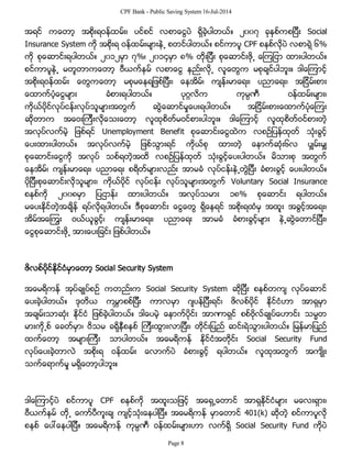 CPF Bank - Public Saving System 16-Jul-2014
အရင္ ကေတာ့ အစိုးရဝန္ထမ္း၊ ပင္စင္ လစာေငြပဲ ရွိခဲ့ပါတယ္။ ၂၀၀၇ ခုႏွစ္ကစျပီး Social
Insurance System ကို အစိုးရ ဝန္ထမ္းမ်ားနဲ႕ စတင္ပါတယ္။ စင္ကာပူ CPF စနစ္လိုပဲ လစာရဲ့ ၆%
ကို စုေဆာင္းရပါတယ္။ ၂၀၁၂မွာ ၇%၊ ၂၀၁၄မွာ ၈% တိုးျပီး စုေဆာင္းဖို႕ ေၾကျငာ ထားပါတယ္။
စင္ကာပူနဲ႕ မတူတာကေတာ့ ဗီယက္နမ္ လစာေငြ နည္းလို႕ လူေတြက မစုခ်င္ပါဘူး။ ဒါေၾကာင့္
အစိုးရဝန္ထမ္း ေတြကေတာ့ မစုမေနရျဖစ္ျပီး၊ ေနအိမ္၊ က်န္းမာေရး၊ ပညာေရး၊ အျငိမ္းစား
ေထာက္ပံ့ေငြမ်ား ခံစားရပါတယ္။ ပုဂၢလိက ကုမၸဏီ ဝန္ထမ္းမ်ား၊
ကိုယ္ပိုင္လုပ္ငန္းလုပ္သူမ်ားအတြက္ ဆြဲေဆာင္မႈေပးရပါတယ္။ အျငိမ္းစားေထာက္ပံုေၾကး
ဆိုတာက အေဝးၾကီးလိုေသးေတာ့ လူထုစိတ္မဝင္စားပါဘူး။ ဒါေၾကာင့္ လူထုစိတ္ဝင္စားတဲ့
အလုပ္လက္မဲ့ ျဖစ္ရင္ Unemployment Benefit စုေဆာင္းေငြထဲက လစဥ္ျပန္ထုတ္ သံုးခြင့္
ေပးထားပါတယ္။ အလုပ္လက္မဲ့ ျဖစ္သြားရင္ ကိုယ္စု ထားတဲ့ ေနာက္ဆံုး၆လ ပွ်မ္းမွ်
စုေဆာင္းေငြကို အလုပ္ သစ္ရတဲ့အထိ လစဥ္ျပန္ထုတ္ သံုးခြင့္ေပးပါတယ္။ မိသားစု အတြက္
ေနအိမ္၊ က်န္းမာေရး၊ ပညာေရး စရိတ္မ်ားလည္း အာမခံ လုပ္ငန္းနဲ႕တြဲျပီး ခံစားခြင့္ ေပးပါတယ္။
ပိုျပီးစုေဆာင္းလိုသူမ်ား၊ ကိုယ္ပိုင္ လုပ္ငန္း လုပ္သူမ်ားအတြက္ Voluntary Social Insurance
စနစ္ကို ၂၀၀၈မွာ ျပဌာန္း ထားပါတယ္။ အလုပ္သမား ၁၈% စုေဆာင္း ရပါတယ္။
မေပးႏိုင္တဲ့အခ်ိန္ ရပ္လိုရပါတယ္။ ဒီစုေဆာင္း ေငြေတြ ရွိေနရင္ အစိုးရထံမွ အထူး အခြင့္အေရး၊
အိမ္အေၾကြး ဝယ္ယူခြင့္၊ က်န္းမာေရး၊ ပညာေရး အာမခံ ခံစားခြင့္မ်ား နဲ႕ဆြဲေတာင္ျပီး၊
ေငြစုေဆာင္းဖို႕ အားေပးျခင္း ျဖစ္ပါတယ္။
ဖိလစ္ပိုင္ႏိုင္ငံမွာေတာ့ Social Security System
အေမရိကန္ အုပ္ခ်ဳပ္စဥ္ ကတည္းက Social Security System ဆိုျပီး စနစ္တက် လုပ္ေဆာင္
ေပးခဲ့ပါတယ္။ ဒုတိယ ကမၻာစစ္ျပီး ကာလမွာ ဂ်ပန္ျပီးရင္၊ ဖိလစ္ပိုင္ ႏိုင္ငံဟာ အာရွမွာ
အခ်မ္းသာဆံုး ႏိုင္ငံ ျဖစ္ခဲ့ပါတယ္။ ဒါေပမဲ့ ေနာက္ပိုင္း အာဏာရွင္ စစ္ဗိုလ္ခ်ဳပ္ေဟာင္း သမၼတ
မားကို႕စ္ ေခတ္မွာ၊ ဝိသမ ခရိုနီစနစ္ ၾကီးထြားလာျပီး၊ တိုင္းျပည္ ဆင္းရဲသြားပါတယ္။ ျမန္မာျပည္
ထက္ေတာ့ အမ်ားၾကီး သာပါတယ္။ အေမရိကန္ ႏိုင္ငံအတိုင္း Social Security Fund
လုပ္ေပးခဲ့တာလဲ အစိုးရ ဝန္ထမ္း ေလာက္ပဲ ခံစားခြင့္ ရပါတယ္။ လူထုအတြက္ အက်ိဳး
သက္ေရာက္မႈ မရွိေတာ့ပါဘူး။
ဒါေၾကာင့္ပဲ စင္ကာပူ CPF စနစ္ကို အထူးသျဖင့္ အေရွ႕ေတာင္ အာရွႏို္င္ငံမ်ား မေလးရွား၊
ဗီယက္နမ္ တို႕ ေကာ္ပီကူးခ် က်င့္သံုးေနပါျပီ။ အေမရိကန္ မွာေတာင္ 401(k) ဆိုတဲ့ စင္ကာပူလို
စနစ္ ေပၚေနပါျပီ။ အေမရိကန္ ကုမၸဏီ ဝန္ထမ္းမ်ားဟာ လက္ရွိ Social Security Fund ကိုပဲ
Page 8
 